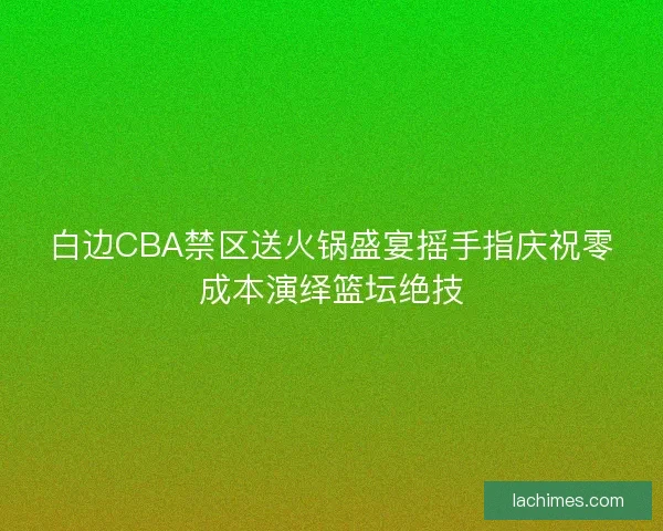 白边CBA禁区送火锅盛宴摇手指庆祝零成本演绎篮坛绝技
