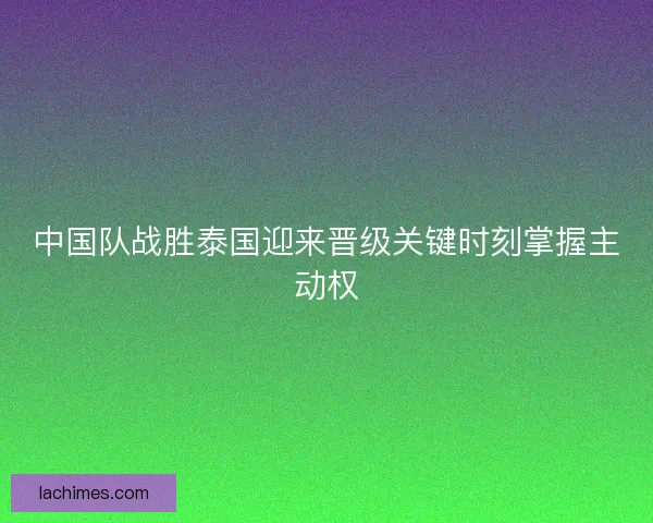 中国队战胜泰国迎来晋级关键时刻掌握主动权