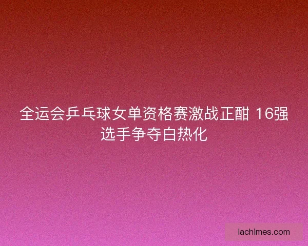 全运会乒乓球女单资格赛激战正酣 16强选手争夺白热化