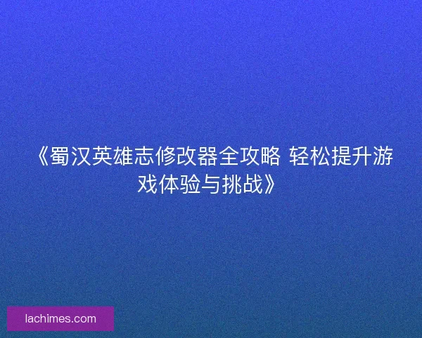 《蜀汉英雄志修改器全攻略 轻松提升游戏体验与挑战》