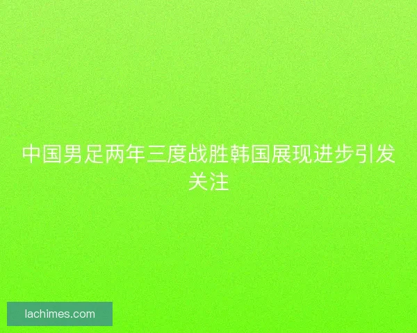 中国男足两年三度战胜韩国展现进步引发关注