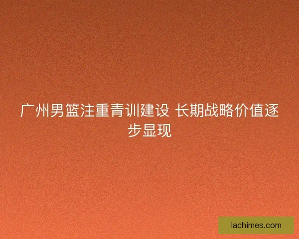 广州男篮注重青训建设 长期战略价值逐步显现