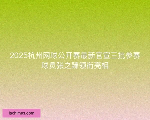 2025杭州网球公开赛最新官宣三批参赛球员张之臻领衔亮相