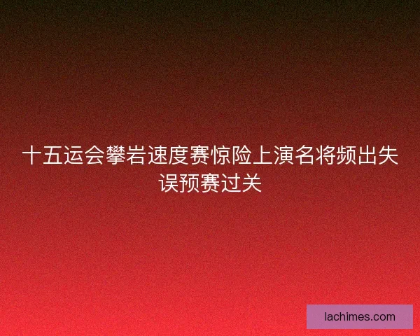 十五运会攀岩速度赛惊险上演名将频出失误预赛过关