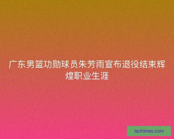 广东男篮功勋球员朱芳雨宣布退役结束辉煌职业生涯