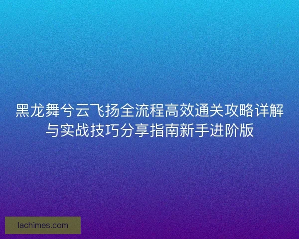 黑龙舞兮云飞扬全流程高效通关攻略详解与实战技巧分享指南新手进阶版