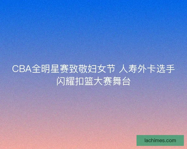 CBA全明星赛致敬妇女节 人寿外卡选手闪耀扣篮大赛舞台