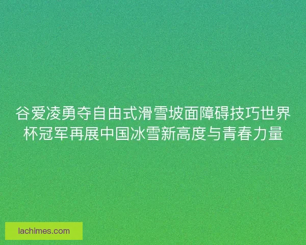 谷爱凌勇夺自由式滑雪坡面障碍技巧世界杯冠军再展中国冰雪新高度与青春力量