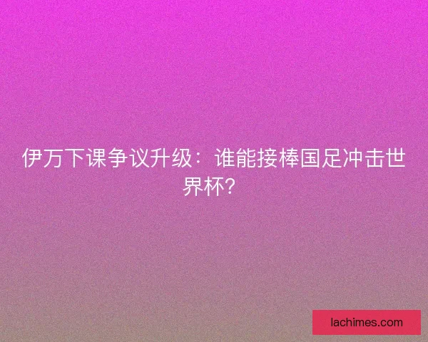 伊万下课争议升级：谁能接棒国足冲击世界杯？