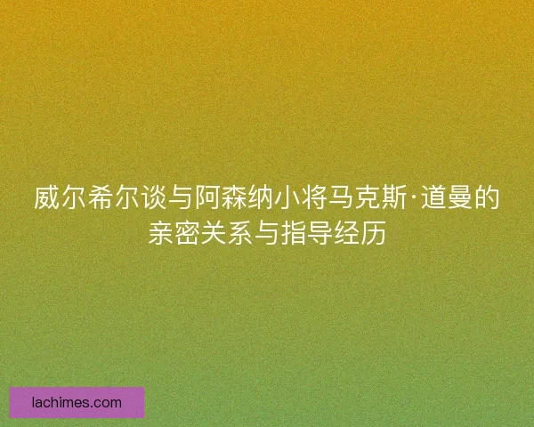 威尔希尔谈与阿森纳小将马克斯·道曼的亲密关系与指导经历 威尔希尔谈与阿森纳小将马克斯·道曼的亲密关系与指导经历