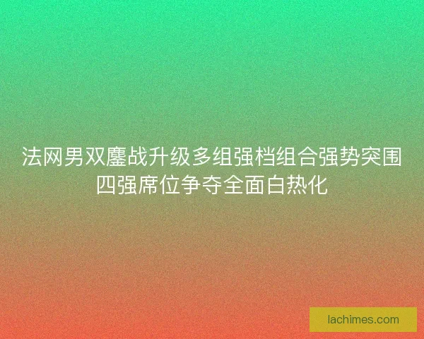 法网男双鏖战升级多组强档组合强势突围四强席位争夺全面白热化